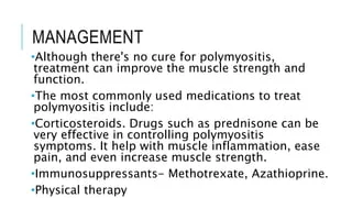 8.14 Polymyositis (PM)

Etiology: PM is an autoimmune inflammatory myopathy, likely triggered by genetic and environmental factors, but the precise etiology is unclear.

Diagnosis: Diagnosis is made through clinical evaluation, elevated muscle enzymes, electromyography, and muscle biopsy findings showing inflammatory infiltrates.

Symptom Management: Treatment includes corticosteroids, immunosuppressive agents, and physical therapy to manage inflammation and restore function.

Quality of Life: Muscle weakness and systemic involvement significantly impair physical function and the ability to perform daily activities.